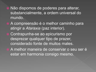  Não dispomos de poderes para alterar,
substancialmente, a ordem universal do
mundo.
 A compreensão é o melhor caminho para
atingir a Ataraxia (paz interior).
 Contrapunha-se ao epicurismo por
desprezar qualquer tipo de prazer,
considerado fonte de muitos males.
 A melhor maneira de conservar o seu ser é
estar em harmonia consigo mesmo.
 
