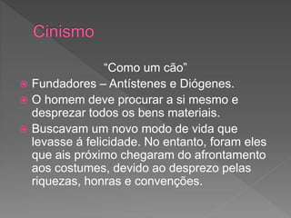“Como um cão”
 Fundadores – Antístenes e Diógenes.
 O homem deve procurar a si mesmo e
desprezar todos os bens materiais.
 Buscavam um novo modo de vida que
levasse á felicidade. No entanto, foram eles
que ais próximo chegaram do afrontamento
aos costumes, devido ao desprezo pelas
riquezas, honras e convenções.
 
