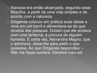  Ataraxia era então alcançada, segundo esse
filósofos, a partir de uma vida simples e de
acordo com a natureza.
 Diógenes colocou em prática suas ideias e
vivia em um barril e alimentava-se do que
recebia das pessoas. Diziam que ele andava
com uma lanterna, á procura de alguém
honesto. E certa vez, Alexandra Magno, que
o admirava, disse-lhe para pedir o que
quisesse. Ao que Diógenes respondeu: -
Não me faças sombra. Devolve meu sol.
 