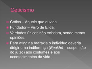  Cético – Aquele que duvida.
 Fundador – Pirro de Elida.
 Verdades únicas não existiam, sendo meras
opiniões.
 Para atingir a Ataraxia o indivíduo deveria
dirigir uma indiferença (Epokhé – suspensão
do juízo) aos costumes e aos
acontecimentos da vida.
 