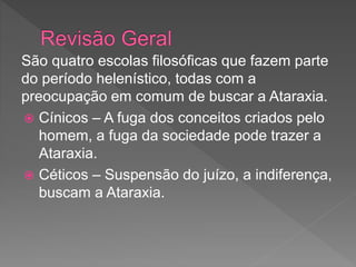 São quatro escolas filosóficas que fazem parte
do período helenístico, todas com a
preocupação em comum de buscar a Ataraxia.
 Cínicos – A fuga dos conceitos criados pelo
homem, a fuga da sociedade pode trazer a
Ataraxia.
 Céticos – Suspensão do juízo, a indiferença,
buscam a Ataraxia.
 