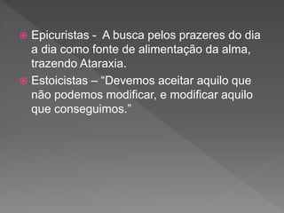  Epicuristas - A busca pelos prazeres do dia
a dia como fonte de alimentação da alma,
trazendo Ataraxia.
 Estoicistas – “Devemos aceitar aquilo que
não podemos modificar, e modificar aquilo
que conseguimos.”
 