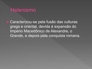 Caracterizou-se pela fusão das culturas
grega e oriental, devida á expansão do
Império Macedônico de Alexandre, o
Grande, e depois pela conquista romana.
 