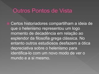  Certos historiadores compartilham a ideia de
que o helenismo representou um logo
momento de decadência em relação ao
esplendor da filosofia grega clássica. No
entanto outros estudiosos desfazem a ótica
depreciativa sobre o helenismo para
identifica-lo com um novo modo de ver o
mundo e a si mesmo.
 