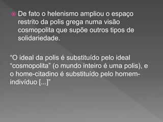  De fato o helenismo ampliou o espaço
restrito da polis grega numa visão
cosmopolita que supõe outros tipos de
solidariedade.
“O ideal da polis é substituído pelo ideal
“cosmopolita” (o mundo inteiro é uma polis), e
o home-citadino é substituído pelo homem-
indivíduo [...]”
 