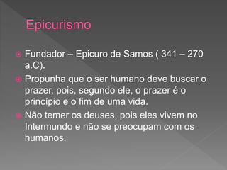  Fundador – Epicuro de Samos ( 341 – 270
a.C).
 Propunha que o ser humano deve buscar o
prazer, pois, segundo ele, o prazer é o
princípio e o fim de uma vida.
 Não temer os deuses, pois eles vivem no
Intermundo e não se preocupam com os
humanos.
 