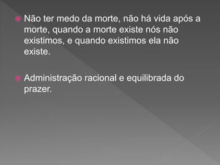  Não ter medo da morte, não há vida após a
morte, quando a morte existe nós não
existimos, e quando existimos ela não
existe.
 Administração racional e equilibrada do
prazer.
 