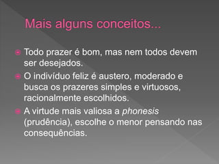  Todo prazer é bom, mas nem todos devem
ser desejados.
 O indivíduo feliz é austero, moderado e
busca os prazeres simples e virtuosos,
racionalmente escolhidos.
 A virtude mais valiosa a phonesis
(prudência), escolhe o menor pensando nas
consequências.
 
