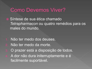  Síntese de sua ética chamado
Tetrapharmacon ou quatro remédios para os
males do mundo.
1. Não ter medo dos deuses.
2. Não ter medo da morte.
3. O prazer está a disposição de todos.
4. A dor não dura initerruptamente e é
facilmente suportável.
 