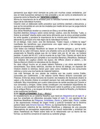 pensamos que algún error siempre se junta con muchas cosas verdaderas, por
eso en todo buscamos siempre lo más probable y es así como el eclecticismo se
presenta como la filosofía del “SENTIDO COMUN”.
Afirma la importancia de la amistad para la felicidad humana siendo esta lo más
digno de la naturaleza humana.
Cicerón creó un elaborado estilo prosístico que combina claridad y elocuencia, y
que se ha convertido en uno de los modelos por medio de los que se juzga toda la
demás prosa latina.
Sus obras filosóficas revelan su creencia en Dios y en el libre albedrío.
Escribió distintos diálogos sobre varios temas: Laelius, sive De Amicitia, "Lelio, o
Sobre la amistad" diserta sobre este tema afirmando que la única amistad posible
es entre iguales y pondera la importancia de la misma para la felicidad humana,
elevando su principio a lo más digno de la naturaleza humana.
En el diálogo, Cato maior, sive De Senectute, "Catón mayor, o Sobre la vejez"
manifiesta los beneficios que proporciona una vejez sana y las ventajas que
reporta en experiencia y sabiduría.
Casi todos sus trabajos filosóficos se basan en fuentes griegas y, por lo tanto,
aparte de su valor intrínseco, tienen uno añadido como es el de haber divulgado y
preservado la filosofía griega que de no haber sido por él, tal vez, se hubiera
perdido. A partir del 45 a.C. y de la muerte de su hija Tulia, Cicerón se retiró de la
política para dedicarse por completo a sus escritos literarios y filosóficos. Destacan
sus tratados De Legibus (Sobre las leyes), De Officiis (Sobre el deber), y De
Natura Deorum (Sobre la naturaleza de los dioses).
Su obra influyó mucho en el poeta italiano Petrarca y en otros escritores del
renacimiento. Sus obras retóricas, escritas en forma de diálogo, en especial De
Oratore (Sobre la retórica), tienen gran valor como modelos de una consumada
retórica y como una rica fuente de material histórico.
Las más famosas de sus piezas de oratoria son las cuatro contra Catilia,
conocidas por Catiliniarias, y las catorce contra Marco Antonio conocidas por
Filípicas. Entre las obras menores de Cicerón, los tratados De Senectute (Sobre la
vejez) y De Amicitia (Sobre la amistad) siempre han sido admirados por su estilo
cultivado. Muy importantes son cuatro colecciones de cartas escritas por Cicerón a
sus conocidos y amigos. Estas cartas constituyen una revelación espontánea de
su autor y una excelente fuente de información sobre la política y las costumbres
de la antigua Roma, y se ocupan de temas que van desde la filosofía y la literatura
a las cuestiones familiares.
2.3.5. NEOPLATONISMO: (l a.c. – lll d.c.)
El neoplatonismo es un sistema filosófico que nació en Alejandría en el siglo III, y
que fue enseñado en diferentes escuelas hasta el siglo VI, con aportes de las
doctrinas filosóficas de Pitágoras, Aristóteles, Zenón y, sobre todo, Platón, unidas
a las aspiraciones místicas de origen hindú y judío.El fundador de la doctrina
parece haber sido Amonio Saccas. Plotino, su representante más importante.
Denominación colectiva de las doctrinas filosóficas y religiosas de una escuela
heterogénea de pensadores especulativos que buscó desarrollar y sintetizar las
ideas metafísicas de Platón sobre todo en lo relacionado con su teoría de las
formas. La doctrina conservó en esencia su carácter griego.
 
