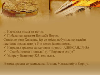 ... Наставља поход на исток.
 Победа над краљем Пенџаба Пором.
Стиже до реке Хифасис, јер се војска побунила не желећи
наставак похода што је био његов једини пораз.
 Изградња градова са његовим именом- АЛЕКСАНДРИЈА
 ‘’Свадба истока и запада’’ тј. ‘’Европе и Азије’’
 Умире у Вавилону 323. год. п.н.е.
Његова држава се распала на: Египат, Македонију и Сирију.
 