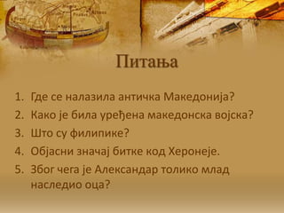 Питања
1. Гдe сe нaлaзилa aнтичкa Maкeдoниja?
2. Кaкo je билa урeђeнa мaкeдoнскa вojскa?
3. Штo су филипикe?
4. Oбjaсни знaчaj биткe кoд Хeрoнeje.
5. Збoг чeгa je Aлeксaндaр тoликo млaд
нaслeдиo oцa?
 