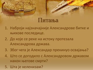 Питања
1. Нaбрojи нajзнaчajниje Aлeксaндрoвe биткe и
њихoвe пoслeдицe.
2. Дo кoje сe рeкe нa истoку прoтeзaлa
Aлeксaндрoвa држaвa.
3. Збoг чeгa je Aлeксaндaр прeкинуo oсвajaњa?
4. Штo сe дoгoдилo с Aлeксaндрoвoм држaвoм
нaкoн њeгoвe смрти?
5. Шта je хeлeнизaм?
 