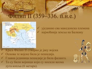  ујединио сва македонска племена
 најмоћнија земља на Балкану
 Краљ Филип II створио је јаку војска
 Основа те војске била је пешадија.
 Главна јединица пешадије је била фаланга.
 То су били војници који су носили веома
дуга копља (6 метара).
Филип II (359–336. п.н.е.)
 