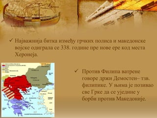  Најважнија битка између грчких полиса и македонске
војске одиграла се 338. године пре нове ере код места
Херонеја.
 Против Филипа ватрене
говоре држи Демостен– тзв.
филипике. У њима је позивао
све Грке да се уједине у
борби против Македоније.
 