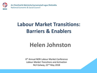 Labour Market Transitions:
Barriers & Enablers
Helen Johnston
6th Annual NERI Labour Market Conference
Labour Market Transitions and Activation
NUI Galway, 22nd May 2018
 