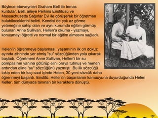 Böylece ebeveynleri Graham Bell ile temas
kurdular. Bell, aileye Perkins Enstitüsü ve
Massachusetts Sağırlar Evi ile görüşerek bir öğretmen
bulabileceklerini belirti. Kendisi de çok az görme
yeteneğine sahip olan ve aynı kurumda eğitim görmüş
bulunan Anne Sullivan, Hellen'a okuma - yazmayı,
konuşmayı öğretti ve normal bir eğitim almasını sağladı.


Helen'in öğrenmeye başlaması, yaşamının ilk on dokuz
ayında zihninde yer etmiş "su" sözcüğünden yola çıkarak
başladı. Öğretmeni Anne Sullivan, Hellen'i bir su
pompasının yanına götürüp elini oraya tutmuş ve hemen
ardından eline "su" sözcüğünü yazmıştı. Bu ilk sözcüğü
takip eden bir kaç saat içinde Helen, 30 yeni sözcük daha
öğrenmeyi başardı. Enstitü, Hellen'in başarılarını kamuoyuna duyurduğunda Helen
Keller, tüm dünyada tanınan bir karaktere dönüştü.
 