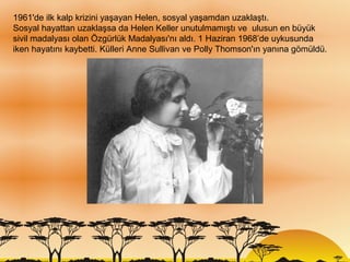 1961'de ilk kalp krizini yaşayan Helen, sosyal yaşamdan uzaklaştı.
Sosyal hayattan uzaklaşsa da Helen Keller unutulmamıştı ve ulusun en büyük
sivil madalyası olan Özgürlük Madalyası'nı aldı. 1 Haziran 1968’de uykusunda
iken hayatını kaybetti. Külleri Anne Sullivan ve Polly Thomson'ın yanına gömüldü.
 