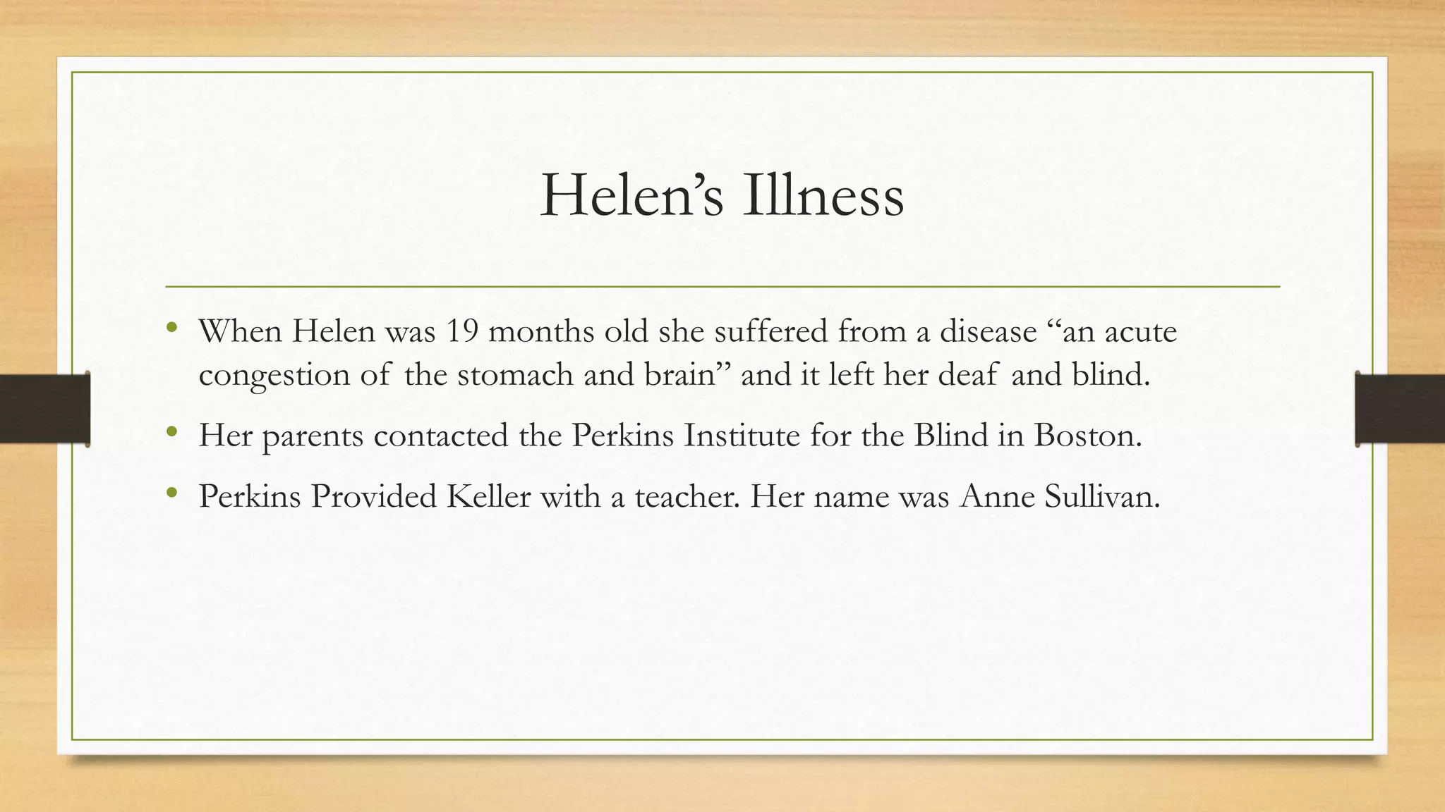 Helen’s Illness
• When Helen was 19 months old she suffered from a disease “an acute
congestion of the stomach and brain” and it left her deaf and blind.
• Her parents contacted the Perkins Institute for the Blind in Boston.
• Perkins Provided Keller with a teacher. Her name was Anne Sullivan.
 