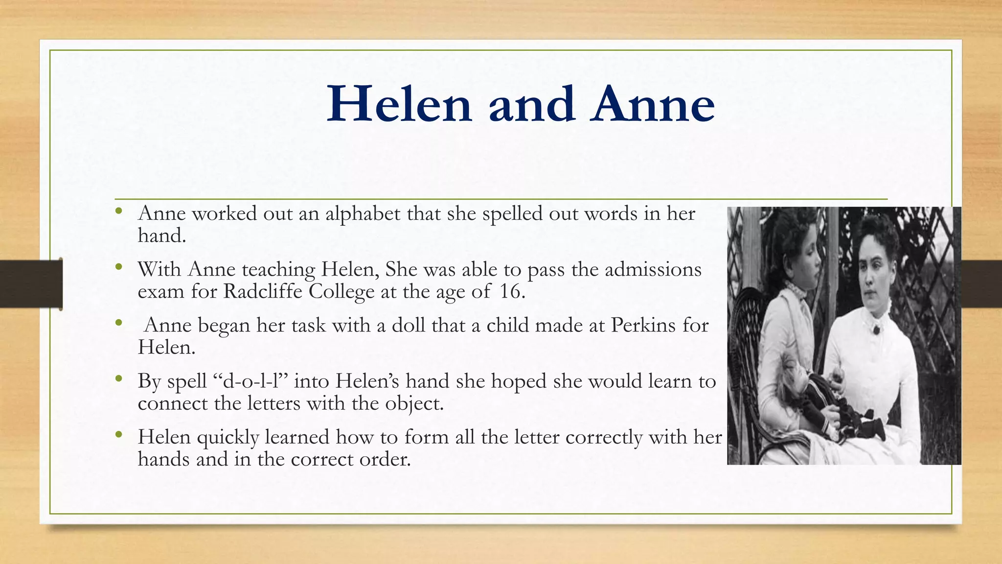 Helen and Anne
• Anne worked out an alphabet that she spelled out words in her
hand.
• With Anne teaching Helen, She was able to pass the admissions
exam for Radcliffe College at the age of 16.
• Anne began her task with a doll that a child made at Perkins for
Helen.
• By spell “d-o-l-l” into Helen’s hand she hoped she would learn to
connect the letters with the object.
• Helen quickly learned how to form all the letter correctly with her
hands and in the correct order.
 
