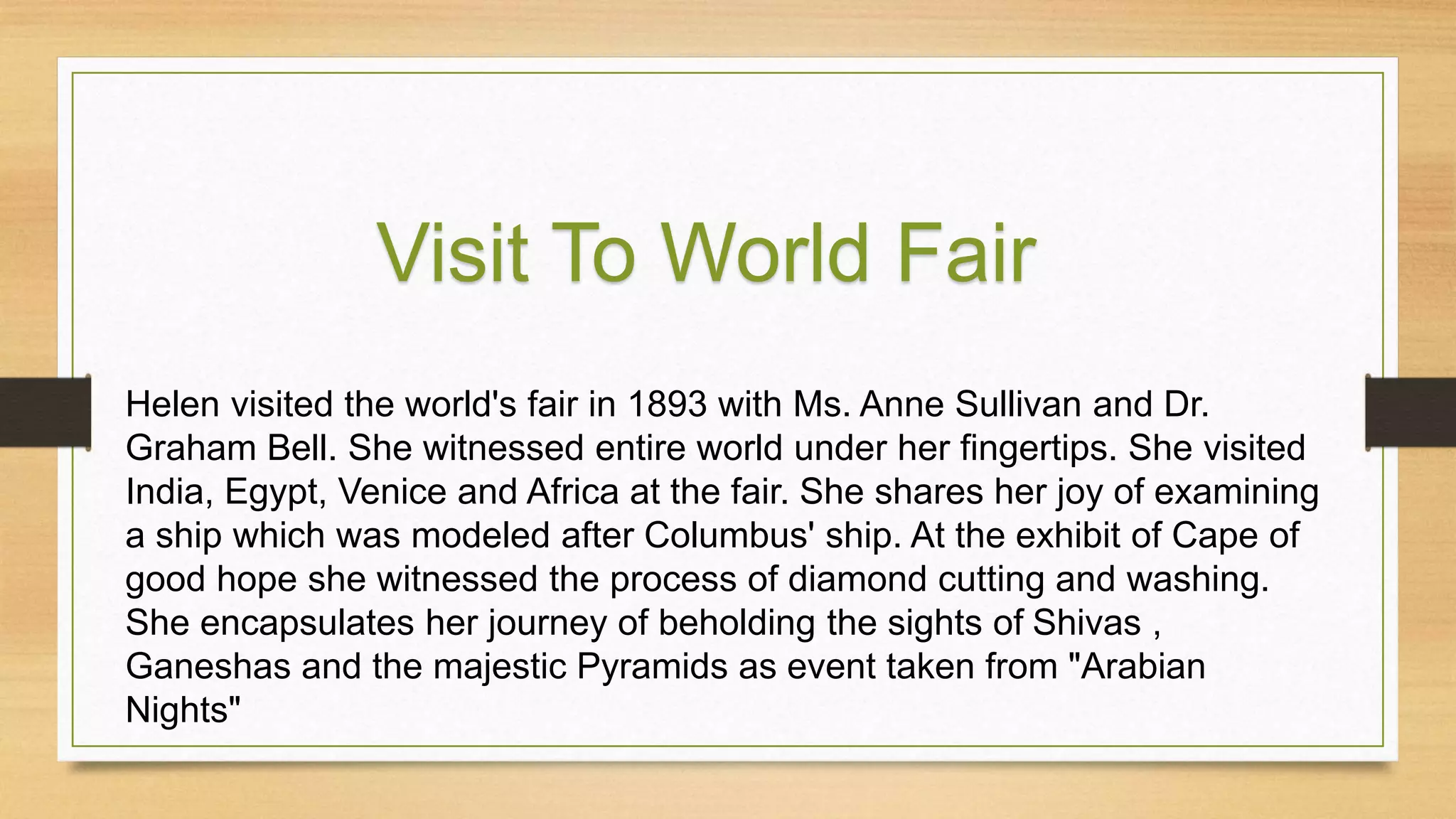 Helen visited the world's fair in 1893 with Ms. Anne Sullivan and Dr.
Graham Bell. She witnessed entire world under her fingertips. She visited
India, Egypt, Venice and Africa at the fair. She shares her joy of examining
a ship which was modeled after Columbus' ship. At the exhibit of Cape of
good hope she witnessed the process of diamond cutting and washing.
She encapsulates her journey of beholding the sights of Shivas ,
Ganeshas and the majestic Pyramids as event taken from "Arabian
Nights"
Visit To World Fair
 