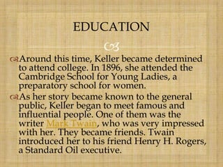 
Around this time, Keller became determined
to attend college. In 1896, she attended the
Cambridge School for Young Ladies, a
preparatory school for women.
As her story became known to the general
public, Keller began to meet famous and
influential people. One of them was the
writer Mark Twain, who was very impressed
with her. They became friends. Twain
introduced her to his friend Henry H. Rogers,
a Standard Oil executive.
EDUCATION
 