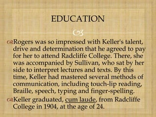 
Rogers was so impressed with Keller's talent,
drive and determination that he agreed to pay
for her to attend Radcliffe College. There, she
was accompanied by Sullivan, who sat by her
side to interpret lectures and texts. By this
time, Keller had mastered several methods of
communication, including touch-lip reading,
Braille, speech, typing and finger-spelling.
Keller graduated, cum laude, from Radcliffe
College in 1904, at the age of 24.
EDUCATION
 
