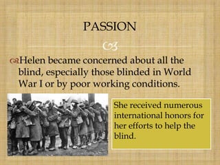 
Helen became concerned about all the
blind, especially those blinded in World
War I or by poor working conditions.
PASSION
She received numerous
international honors for
her efforts to help the
blind.
 