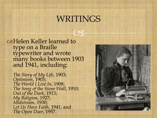 
Helen Keller learned to
type on a Braille
typewriter and wrote
many books between 1903
and 1941, including:
The Story of My Life, 1903;
Optimism, 1903;
The World I Live In, 1908;
The Song of the Stone Wall, 1910;
Out of the Dark, 1913;
My Religion, 1927;
Midstream, 1930;
Let Us Have Faith, 1941; and
The Open Door, 1957.
WRITINGS
 