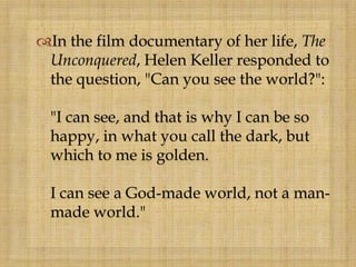 In the film documentary of her life, The
Unconquered, Helen Keller responded to
the question, "Can you see the world?":
"I can see, and that is why I can be so
happy, in what you call the dark, but
which to me is golden.
I can see a God-made world, not a man-
made world."
 