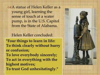 A statue of Helen Keller as a
young girl, learning the
sense of touch at a water
pump, is in the U.S. Capitol
from the State of Alabama.
Helen Keller concluded:
"Four things to learn in life:
To think clearly without hurry
or confusion;
To love everybody sincerely;
To act in everything with the
highest motives;
To trust God unhesitatingly."
 