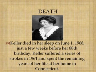 
Keller died in her sleep on June 1, 1968,
just a few weeks before her 88th
birthday. Keller suffered a series of
strokes in 1961 and spent the remaining
years of her life at her home in
Connecticut.
DEATH
 