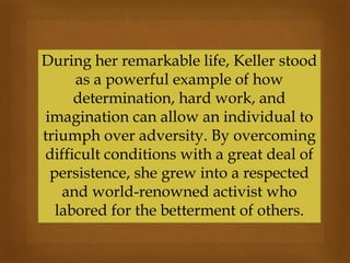 During her remarkable life, Keller stood
as a powerful example of how
determination, hard work, and
imagination can allow an individual to
triumph over adversity. By overcoming
difficult conditions with a great deal of
persistence, she grew into a respected
and world-renowned activist who
labored for the betterment of others.
 