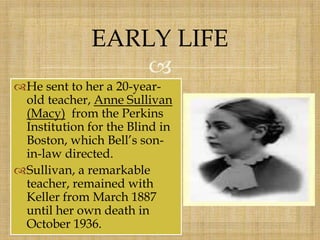 
He sent to her a 20-year-
old teacher, Anne Sullivan
(Macy) from the Perkins
Institution for the Blind in
Boston, which Bell’s son-
in-law directed.
Sullivan, a remarkable
teacher, remained with
Keller from March 1887
until her own death in
October 1936.
EARLY LIFE
 