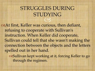 
At first, Keller was curious, then defiant,
refusing to cooperate with Sullivan's
instruction. When Keller did cooperate,
Sullivan could tell that she wasn't making the
connection between the objects and the letters
spelled out in her hand.
Sullivan kept working at it, forcing Keller to go
through the regimen.
STRUGGLES DURING
STUDYING
 