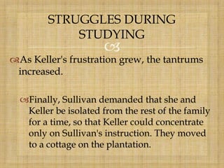 
As Keller's frustration grew, the tantrums
increased.
Finally, Sullivan demanded that she and
Keller be isolated from the rest of the family
for a time, so that Keller could concentrate
only on Sullivan's instruction. They moved
to a cottage on the plantation.
STRUGGLES DURING
STUDYING
 
