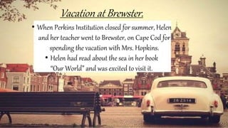 Vacation at Brewster.
• When Perkins Institution closed for summer, Helen
and her teacher went to Brewster, on Cape Cod for
spending the vacation with Mrs. Hopkins.
• Helen had read about the sea in her book
“Our World” and was excited to visit it.
 
