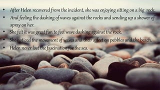 • Helen never lost the fascination for the sea.
• She noticed the movement of waves and their affect on pebbles and the beach.
• And feeling the dashing of waves against the rocks and sending up a shower of
spray on her.
• After Helen recovered from the incident, she was enjoying sitting on a big rock.
• She felt it was great fun to feel wave dashing against the rock.
 