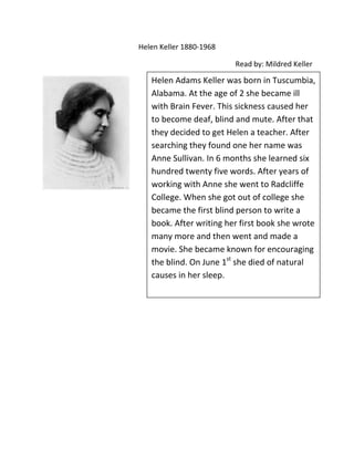 Helen Keller 1880-1968

                         Read by: Mildred Keller

   Helen Adams Keller was born in Tuscumbia,
   Alabama. At the age of 2 she became ill
   with Brain Fever. This sickness caused her
   to become deaf, blind and mute. After that
   they decided to get Helen a teacher. After
   searching they found one her name was
   Anne Sullivan. In 6 months she learned six
   hundred twenty five words. After years of
   working with Anne she went to Radcliffe
   College. When she got out of college she
   became the first blind person to write a
   book. After writing her first book she wrote
   many more and then went and made a
   movie. She became known for encouraging
   the blind. On June 1st she died of natural
   causes in her sleep.
 