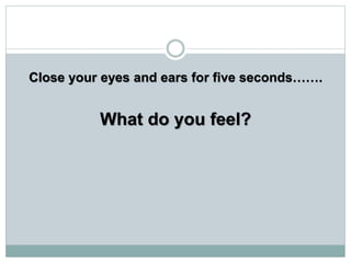 Close your eyes and ears for five seconds…….
What do you feel?
 