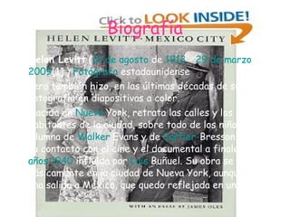 Biografía Helen Levitt  ( 31 de agosto  de  1913  -  29 de marzo  de  2009 [1]  )  Fotógrafa  estadounidense Pero también hizo, en las últimas décadas de su vida, fotografía en diapositivas a color. Nacida en  Nueva  York , retrata las calles y los habitantes de la ciudad, sobre todo de los niños. Alumna de  Walker   Evans  y de  Cartier - Bresson . Tuvo su contacto con el cine y el documental a finales de los  años 1940  influida por  Luis   Buñuel . Su obra se centra básicamente en la ciudad de Nueva York, aunque tuvo una salida a México, que quedo reflejada en un libro. 