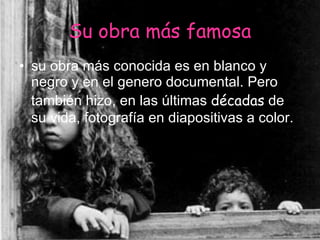 Su obra más famosa su obra más conocida es en blanco y negro y en el genero documental. Pero también hizo, en las últimas  décadas  de su vida, fotografía en diapositivas a color.   