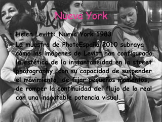 Nueva York Helen Levitt: Nueva York 1983 La muestra de PhotoEspaña 2010 subraya cómo las imágenes de Levitt han configurado la estética de la instantaneidad en la street photography, con su capacidad de suspender el movimiento, de fijar pequeños momentos, de romper la continuidad del flujo de lo real con una inagotable potencia visual. 