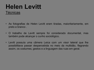 Helen Levitt
Técnicas


• As fotografias de Helen Levitt eram tiradas, maioritariamente, em
  preto e branco .

• O trabalho de Levitt sempre foi considerado documental, mas
  também pode alcançar o cunho sociológico.

• Levitt possuía uma câmera Leica com um visor lateral que lhe
  possibilitava passar despercebida no meio da multidão, flagrando
  assim, os costumes, gestos e a linguagem das ruas em geral.
 