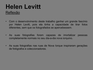 Helen Levitt
Reflexão

• Com o desenvolvimento deste trabalho ganhei um grande fascínio
  por Helen Levitt, pois ela tinha a capacidade de tirar fotos
  diferentes, sem que os fotografados se apercebessem.

• As suas fotografias foram capazes de imortalizar pessoas
  completamente normais no seu dia-a-dia nova iorquino.

• As suas fotografias nas ruas de Nova Iorque inspiraram gerações
  de fotógrafos e coleccionadores.
 