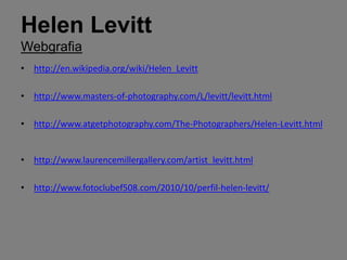 Helen Levitt
Webgrafia
• http://en.wikipedia.org/wiki/Helen_Levitt

• http://www.masters-of-photography.com/L/levitt/levitt.html

• http://www.atgetphotography.com/The-Photographers/Helen-Levitt.html


• http://www.laurencemillergallery.com/artist_levitt.html

• http://www.fotoclubef508.com/2010/10/perfil-helen-levitt/
 