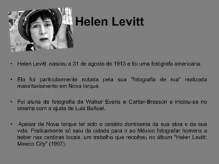 Helen Levitt


• Helen Levitt nasceu a 31 de agosto de 1913 e foi uma fotógrafa americana.

• Ela foi particularmente notada pela sua "fotografia de rua” realizada
  maioritariamente em Nova Iorque.

• Foi aluna de fotografia de Walker Evans e Cartier-Bresson e iniciou-se no
  cinema com a ajuda de Luis Buñuel.

•   Apesar de Nova Iorque ter sido o cenário dominante da sua obra e da sua
    vida. Praticamente só saiu da cidade para ir ao México fotografar homens a
    beber nas cantinas locais, um trabalho que recolheu no álbum "Helen Levitt:
    Mexico City" (1997).
 