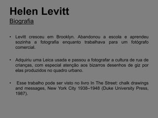 Helen Levitt
Biografia

• Levitt cresceu em Brooklyn. Abandonou a escola e aprendeu
  sozinha a fotografia enquanto trabalhava para um fotógrafo
  comercial.

• Adquiriu uma Leica usada e passou a fotografar a cultura de rua de
  crianças, com especial atenção aos bizarros desenhos de giz por
  elas produzidos no quadro urbano.

•   Esse trabalho pode ser visto no livro In The Street: chalk drawings
    and messages, New York City 1938–1948 (Duke University Press,
    1987).
 