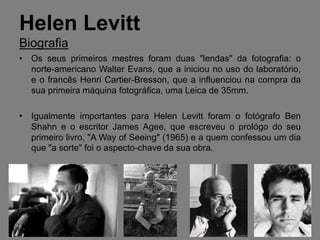 Helen Levitt
Biografia
• Os seus primeiros mestres foram duas "lendas" da fotografia: o
  norte-americano Walter Evans, que a iniciou no uso do laboratório,
  e o francês Henri Cartier-Bresson, que a influenciou na compra da
  sua primeira máquina fotográfica, uma Leica de 35mm.

• Igualmente importantes para Helen Levitt foram o fotógrafo Ben
  Shahn e o escritor James Agee, que escreveu o prológo do seu
  primeiro livro, "A Way of Seeing" (1965) e a quem confessou um dia
  que "a sorte" foi o aspecto-chave da sua obra.
 