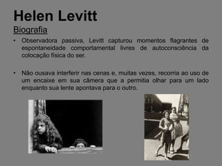 Helen Levitt
Biografia
• Observadora passiva, Levitt capturou momentos flagrantes de
  espontaneidade comportamental livres de autoconsciência da
  colocação física do ser.

• Não ousava interferir nas cenas e, muitas vezes, recorria ao uso de
  um encaixe em sua câmera que a permitia olhar para um lado
  enquanto sua lente apontava para o outro.
 
